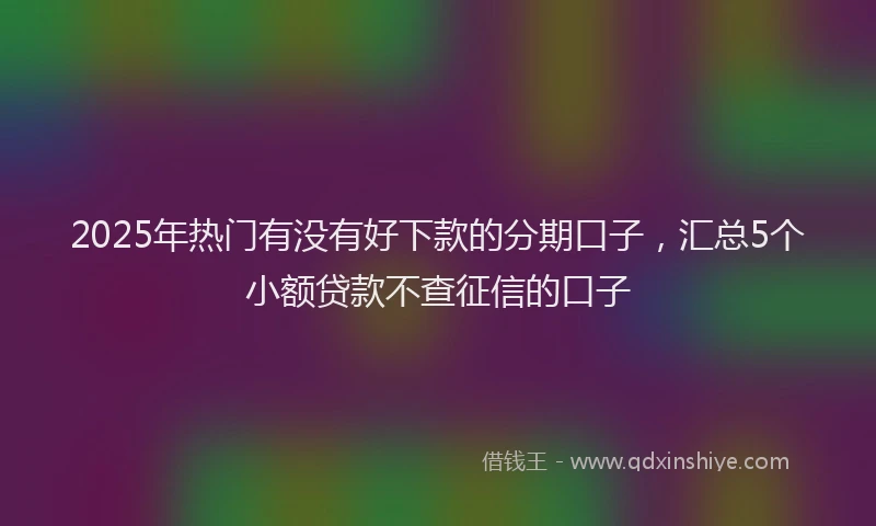 2025年热门有没有好下款的分期口子，汇总5个小额贷款不查征信的口子