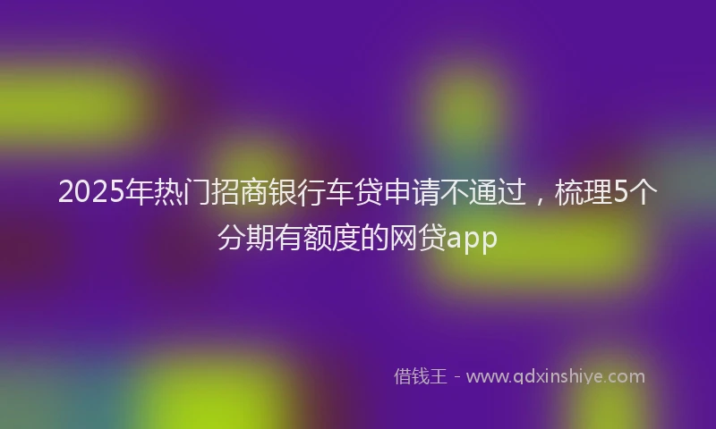 2025年热门招商银行车贷申请不通过，梳理5个分期有额度的网贷app
