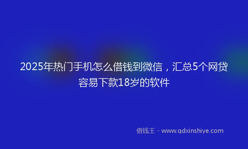 2025年热门手机怎么借钱到微信，汇总5个网贷容易下款18岁的软件