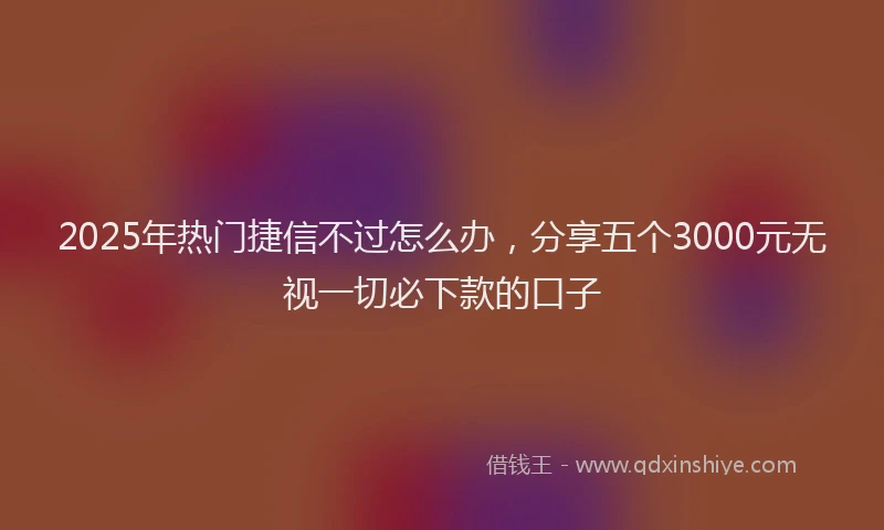 2025年热门捷信不过怎么办，分享五个3000元无视一切必下款的口子