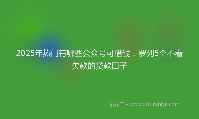2025年热门有哪些公众号可借钱，罗列5个不看欠款的贷款口子