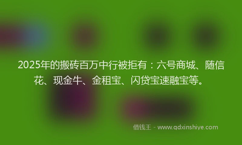 2025年的搬砖百万中行被拒有：六号商城、随信花、现金牛、金租宝、闪贷宝速融宝等。