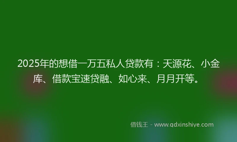2025年的想借一万五私人贷款有：天源花、小金库、借款宝速贷融、如心来、月月开等。