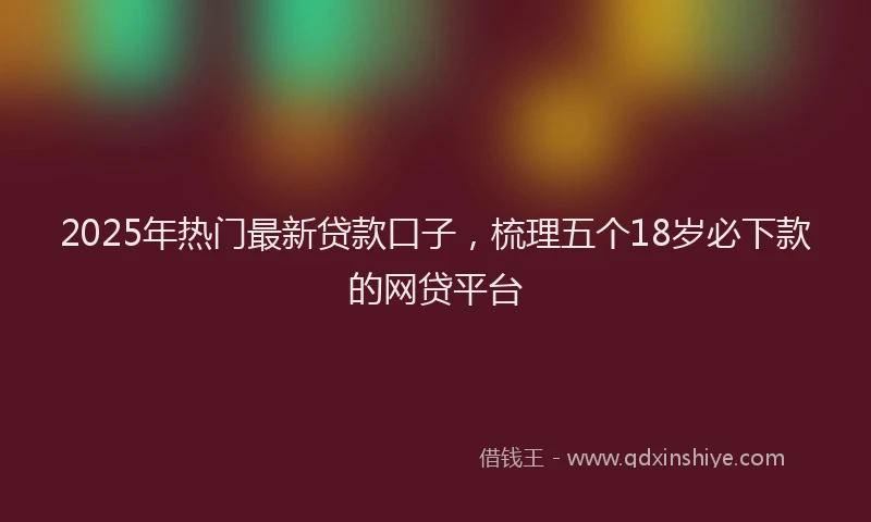2025年热门最新贷款口子，梳理五个18岁必下款的网贷平台