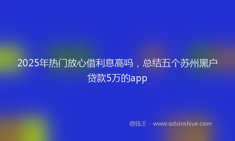 2025年热门放心借利息高吗，总结五个苏州黑户贷款5万的app