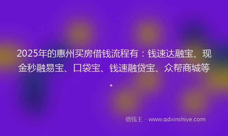 2025年的惠州买房借钱流程有：钱速达融宝、现金秒融易宝、口袋宝、钱速融贷宝、众帮商城等。