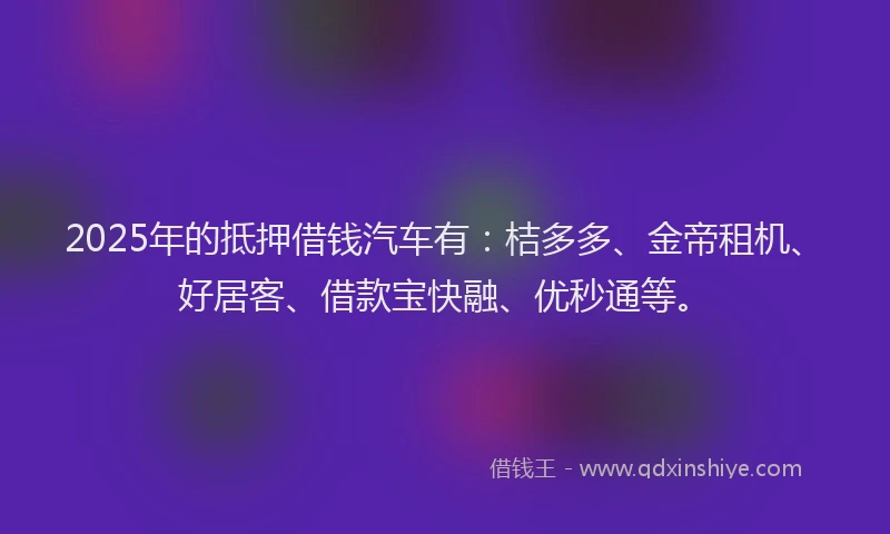 2025年的抵押借钱汽车有：桔多多、金帝租机、好居客、借款宝快融、优秒通等。