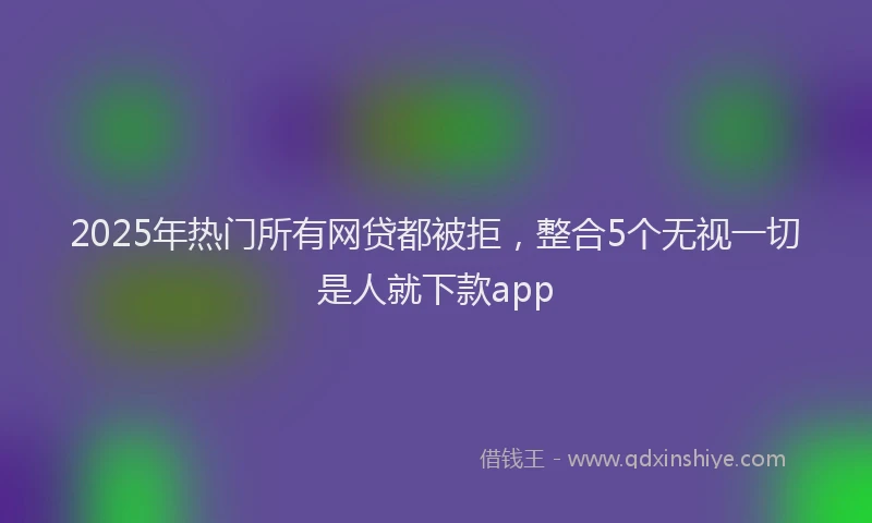 2025年热门所有网贷都被拒，整合5个无视一切是人就下款app