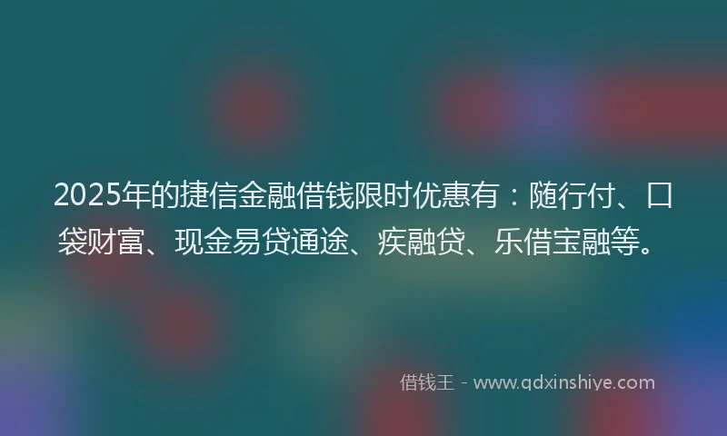 2025年的捷信金融借钱限时优惠有：随行付、口袋财富、现金易贷通途、疾融贷、乐借宝融等。