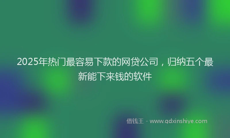 2025年热门最容易下款的网贷公司，归纳五个最新能下来钱的软件