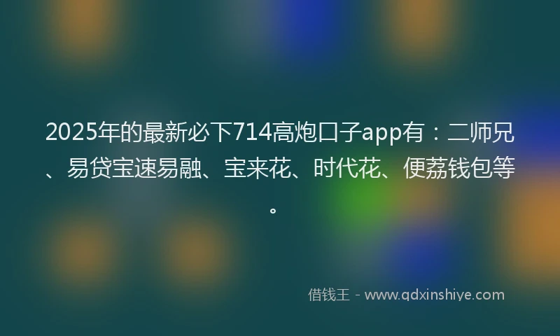 2025年的最新必下714高炮口子app有：二师兄、易贷宝速易融、宝来花、时代花、便荔钱包等。