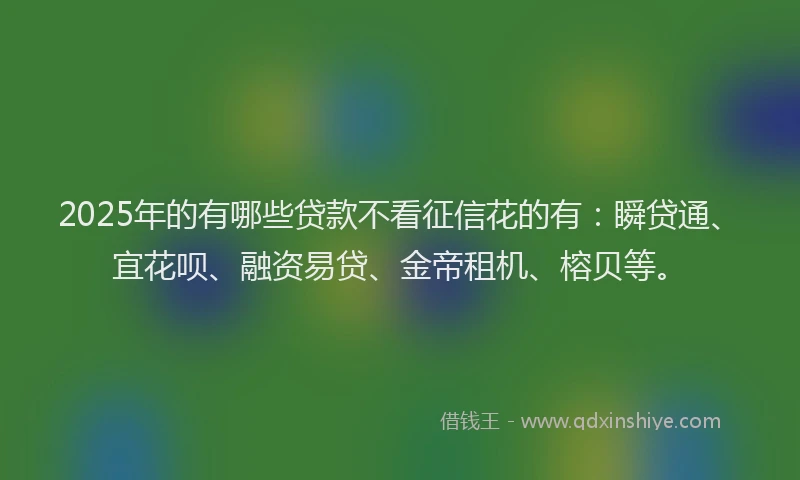 2025年的有哪些贷款不看征信花的有：瞬贷通、宜花呗、融资易贷、金帝租机、榕贝等。