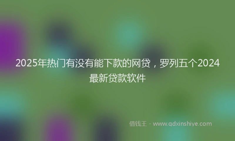 2025年热门有没有能下款的网贷，罗列五个2024最新贷款软件