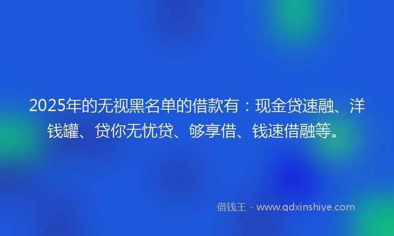 2025年的无视黑名单的借款有：现金贷速融、洋钱罐、贷你无忧贷、够享借、钱速借融等。
