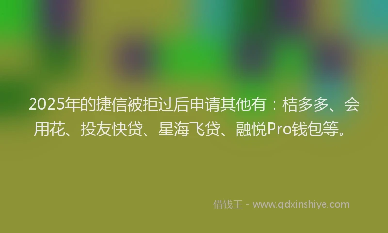 2025年的捷信被拒过后申请其他有：桔多多、会用花、投友快贷、星海飞贷、融悦Pro钱包等。