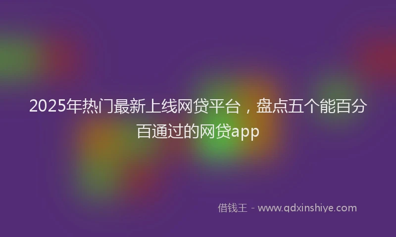 2025年热门最新上线网贷平台，盘点五个能百分百通过的网贷app