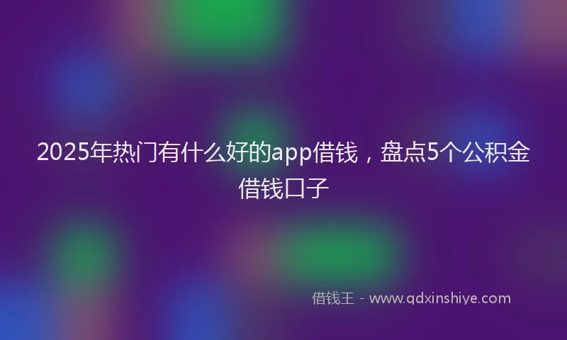 2025年热门有什么好的app借钱，盘点5个公积金借钱口子