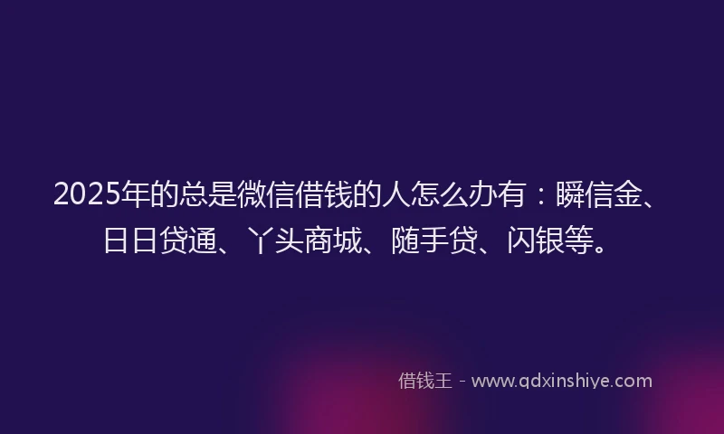 2025年的总是微信借钱的人怎么办有：瞬信金、日日贷通、丫头商城、随手贷、闪银等。