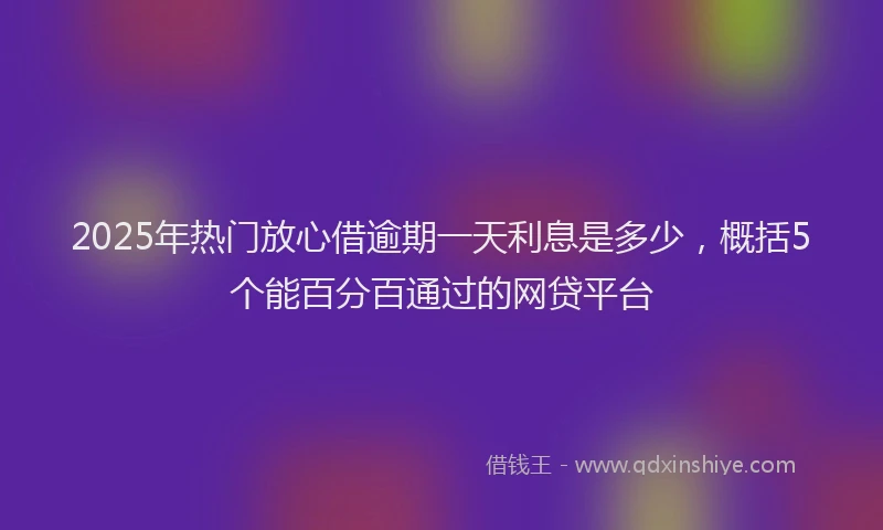 2025年热门放心借逾期一天利息是多少，概括5个能百分百通过的网贷平台