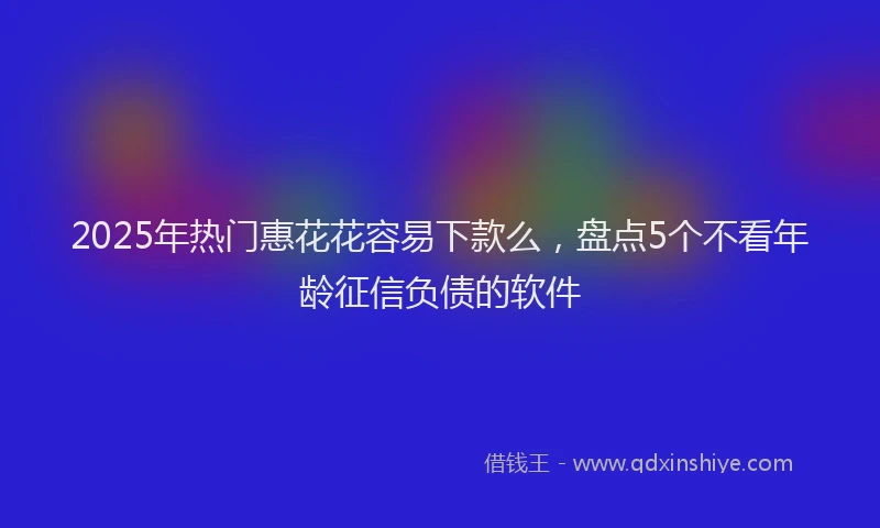 2025年热门惠花花容易下款么，盘点5个不看年龄征信负债的软件