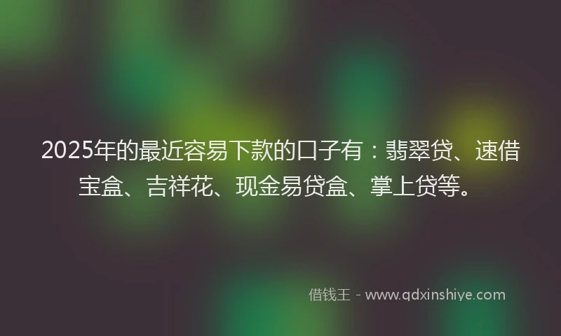2025年的最近容易下款的口子有：翡翠贷、速借宝盒、吉祥花、现金易贷盒、掌上贷等。