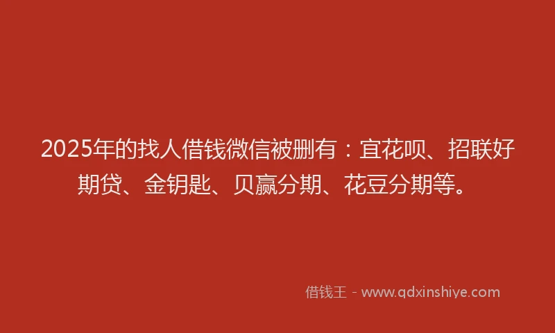 2025年的找人借钱微信被删有：宜花呗、招联好期贷、金钥匙、贝赢分期、花豆分期等。
