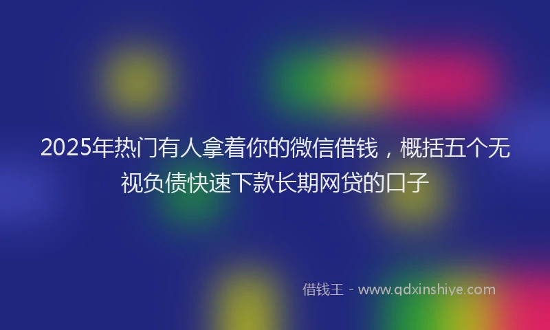 2025年热门有人拿着你的微信借钱，概括五个无视负债快速下款长期网贷的口子
