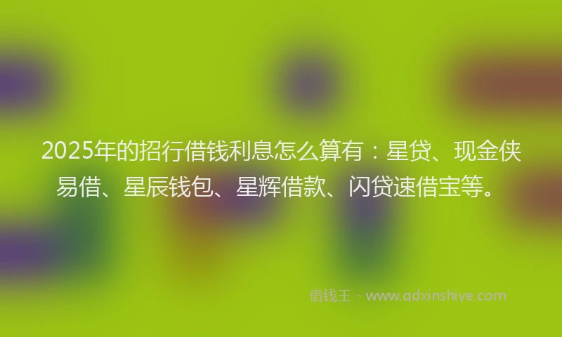 2025年的招行借钱利息怎么算有：星贷、现金侠易借、星辰钱包、星辉借款、闪贷速借宝等。