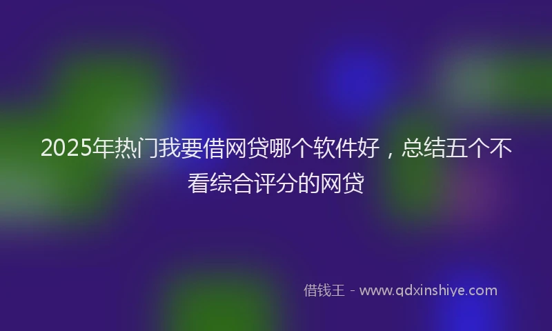 2025年热门我要借网贷哪个软件好，总结五个不看综合评分的网贷