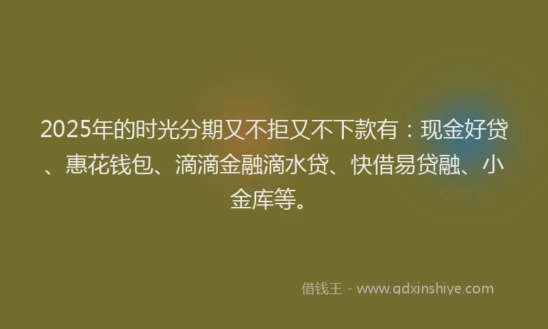 2025年的时光分期又不拒又不下款有：现金好贷、惠花钱包、滴滴金融滴水贷、快借易贷融、小金库等。