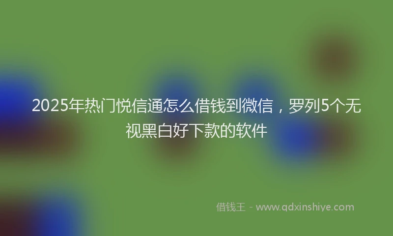 2025年热门悦信通怎么借钱到微信，罗列5个无视黑白好下款的软件