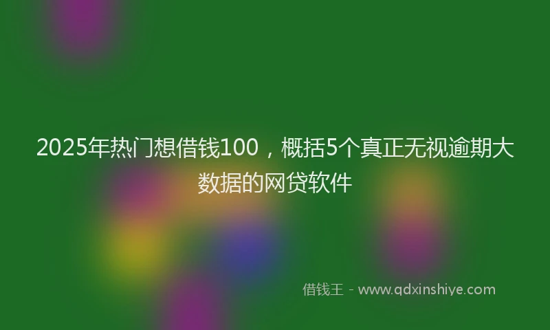 2025年热门想借钱100，概括5个真正无视逾期大数据的网贷软件
