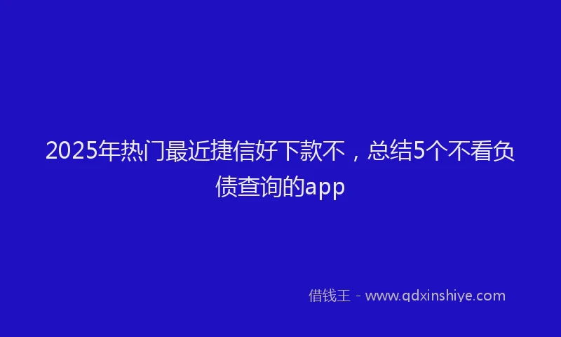 2025年热门最近捷信好下款不，总结5个不看负债查询的app