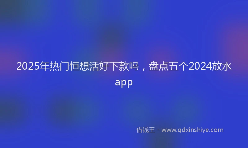 2025年热门恒想活好下款吗，盘点五个2024放水app