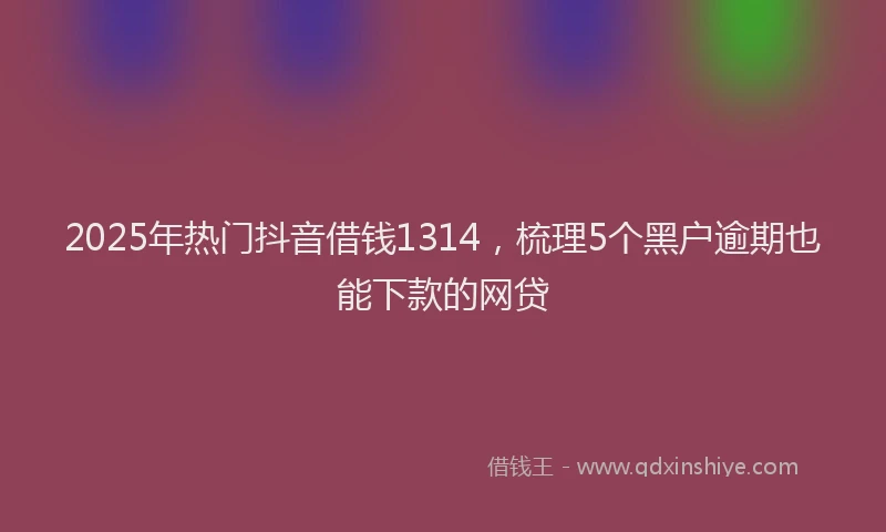 2025年热门抖音借钱1314，梳理5个黑户逾期也能下款的网贷