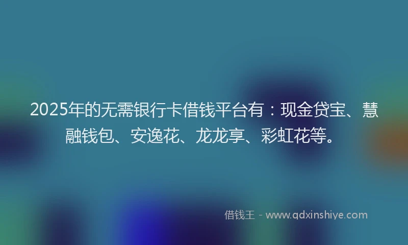 2025年的无需银行卡借钱平台有：现金贷宝、慧融钱包、安逸花、龙龙享、彩虹花等。