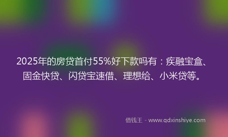 2025年的房贷首付55%好下款吗有：疾融宝盒、固金快贷、闪贷宝速借、理想给、小米贷等。