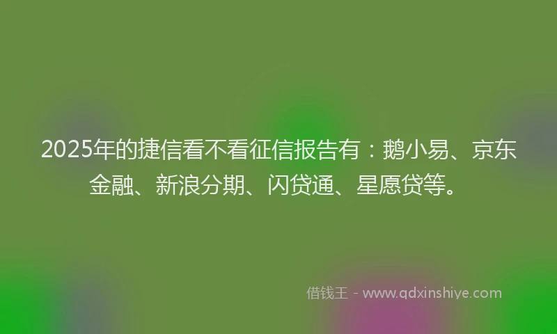 2025年的捷信看不看征信报告有：鹅小易、京东金融、新浪分期、闪贷通、星愿贷等。