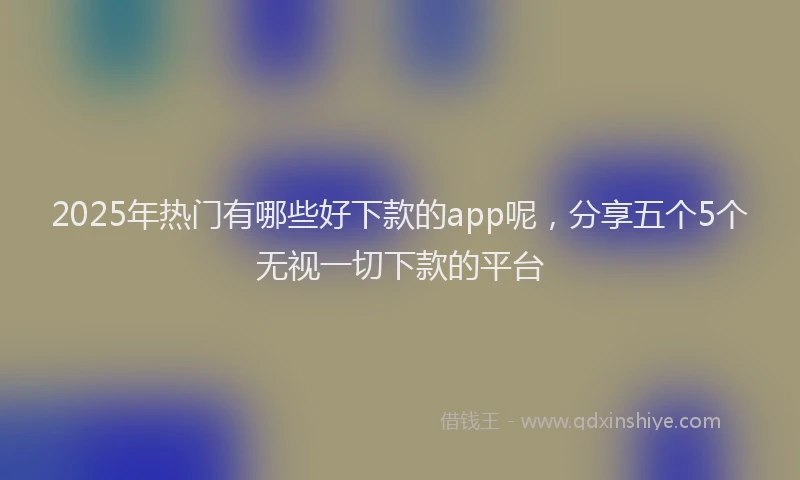 2025年热门有哪些好下款的app呢，分享五个5个无视一切下款的平台
