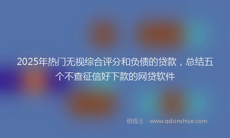 2025年热门无视综合评分和负债的贷款，总结五个不查征信好下款的网贷软件