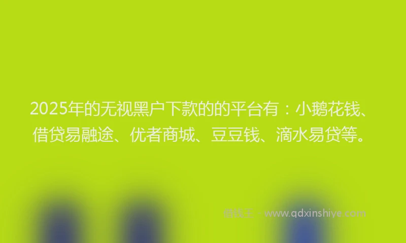 2025年的无视黑户下款的的平台有：小鹅花钱、借贷易融途、优者商城、豆豆钱、滴水易贷等。