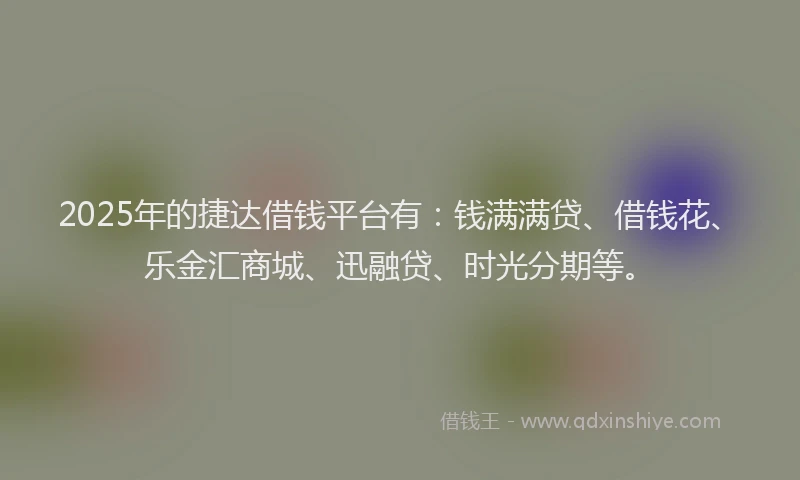 2025年的捷达借钱平台有：钱满满贷、借钱花、乐金汇商城、迅融贷、时光分期等。