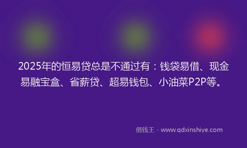 2025年的恒易贷总是不通过有：钱袋易借、现金易融宝盒、省薪贷、超易钱包、小油菜P2P等。