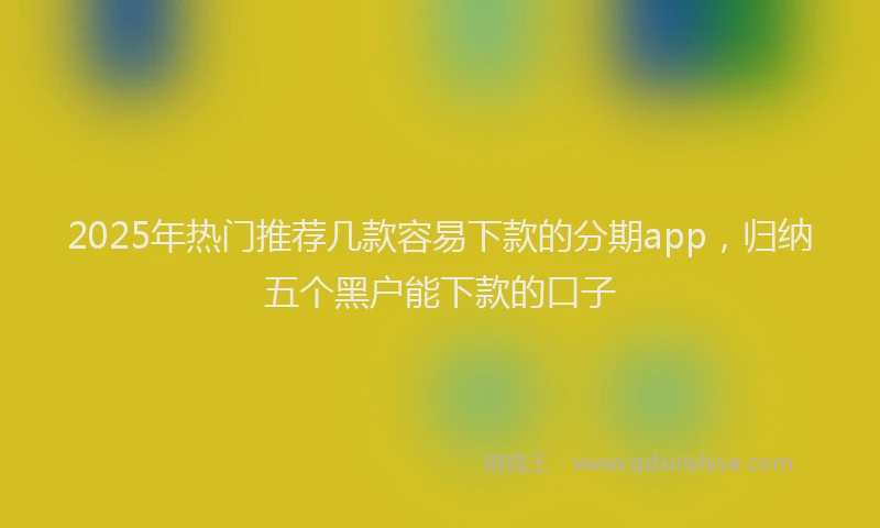2025年热门推荐几款容易下款的分期app，归纳五个黑户能下款的口子