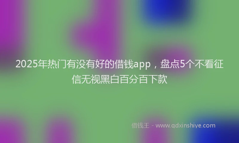 2025年热门有没有好的借钱app，盘点5个不看征信无视黑白百分百下款