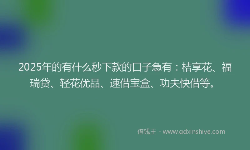 2025年的有什么秒下款的口子急有：桔享花、福瑞贷、轻花优品、速借宝盒、功夫快借等。