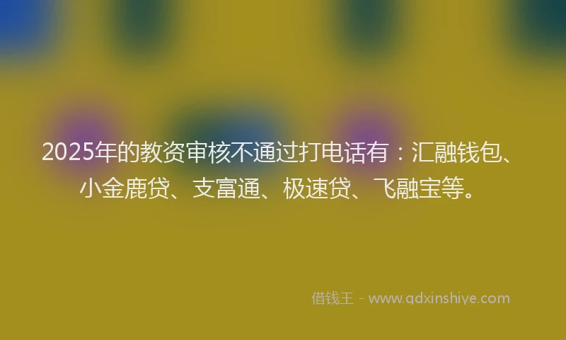 2025年的教资审核不通过打电话有：汇融钱包、小金鹿贷、支富通、极速贷、飞融宝等。