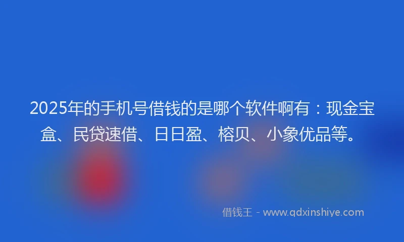 2025年的手机号借钱的是哪个软件啊有：现金宝盒、民贷速借、日日盈、榕贝、小象优品等。