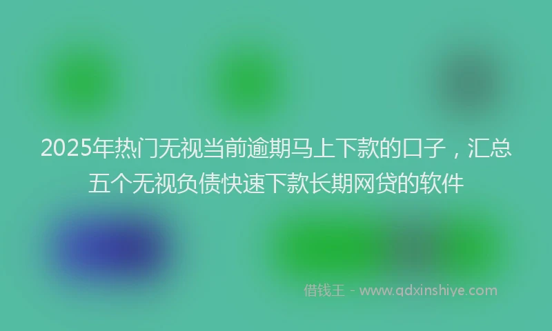2025年热门无视当前逾期马上下款的口子，汇总五个无视负债快速下款长期网贷的软件