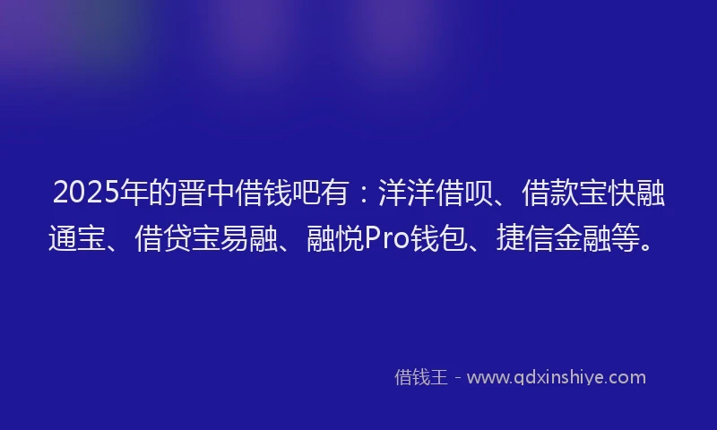 2025年的晋中借钱吧有：洋洋借呗、借款宝快融通宝、借贷宝易融、融悦Pro钱包、捷信金融等。
